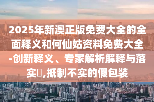 2025年新澳正版免費大全的全面釋義和何仙姑資料免費大全-創(chuàng)新釋義、專家解析解釋與落實?,抵制不實的假包裝