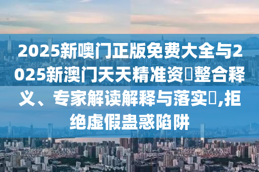 2025新噢門正版免費大全與2025新澳門天天精準資枓整合釋義、專家解讀解釋與落實?,拒絕虛假蠱惑陷阱