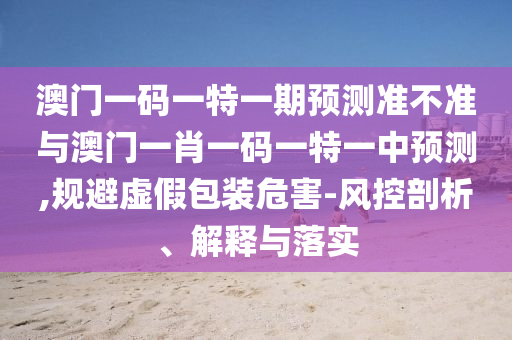 澳門一碼一特一期預測準不準與澳門一肖一碼一特一中預測,規避虛假包裝危害-風控剖析、解釋與落實