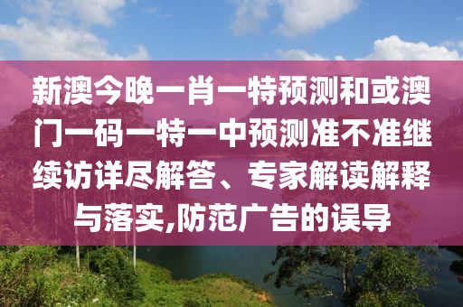 新澳今晚一肖一特預測和或澳門一碼一特一中預測準不準繼續訪詳盡解答、專家解讀解釋與落實,防范廣告的誤導