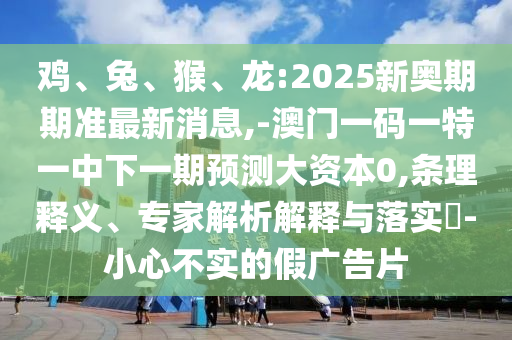 雞、兔、猴、龍:2025新奧期期準最新消息,-澳門一碼一特一中下一期預測大資本0,條理釋義、專家解析解釋與落實?-小心不實的假廣告片