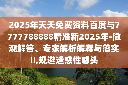 2025年天天免費資料百度與7777788888精準新2025年-微觀解答、專家解析解釋與落實?,規避迷惑性噱頭