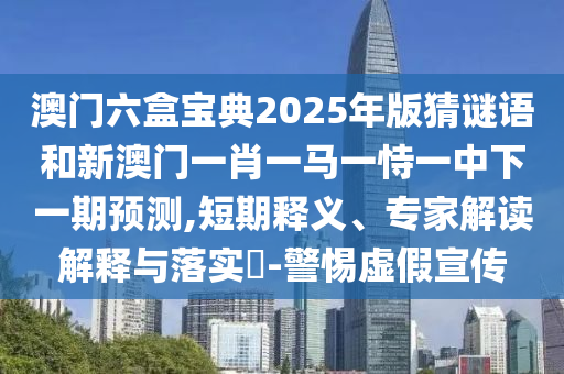 澳門六盒寶典2025年版猜謎語和新澳門一肖一馬一恃一中下一期預測,短期釋義、專家解讀解釋與落實?-警惕虛假宣傳