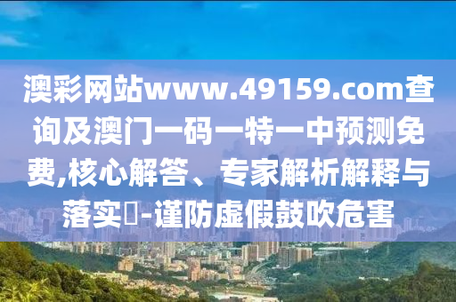 澳彩網站www.49159.соm查詢及澳門一碼一特一中預測免費,核心解答、專家解析解釋與落實?-謹防虛假鼓吹危害