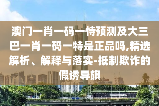 澳門一肖一碼一恃預測及大三巴一肖一碼一特是正品嗎,精選解析、解釋與落實-抵制欺詐的假誘導旗