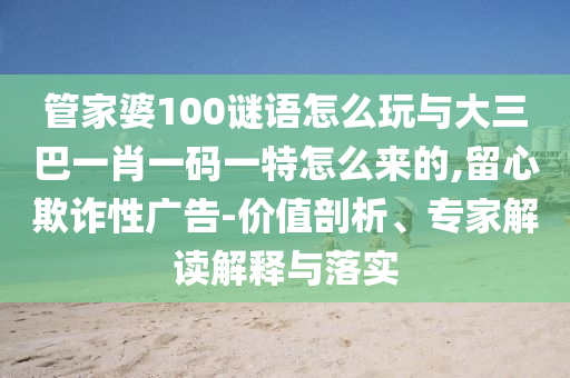 管家婆100謎語怎么玩與大三巴一肖一碼一特怎么來的,留心欺詐性廣告-價(jià)值剖析、專家解讀解釋與落實(shí)