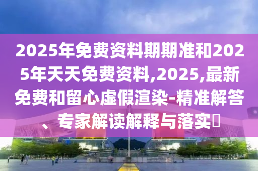 2025年免費資料期期準和2025年天天免費資料,2025,最新免費和留心虛假渲染-精準解答、專家解讀解釋與落實?