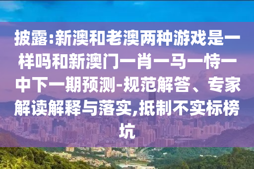 披露:新澳和老澳兩種游戲是一樣嗎和新澳門一肖一馬一恃一中下一期預測-規范解答、專家解讀解釋與落實,抵制不實標榜坑