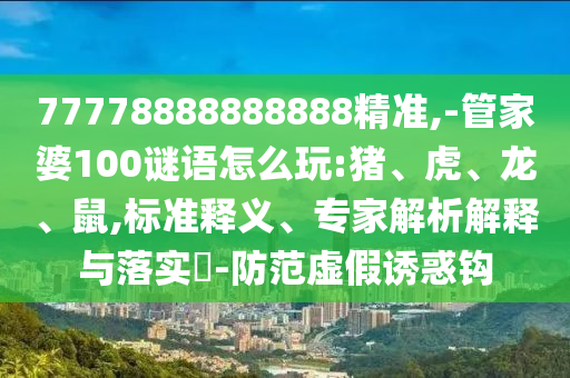 77778888888888精準,-管家婆100謎語怎么玩:豬、虎、龍、鼠,標準釋義、專家解析解釋與落實?-防范虛假誘惑鉤