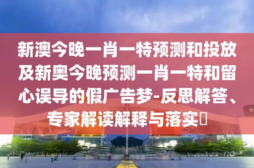 新澳今晚一肖一特預測和投放及新奧今晚預測一肖一特和留心誤導的假廣告夢-反思解答、專家解讀解釋與落實?