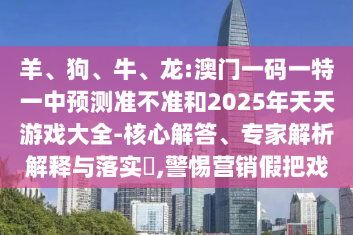 羊、狗、牛、龍:澳門一碼一特一中預(yù)測(cè)準(zhǔn)不準(zhǔn)和2025年天天游戲大全-核心解答、專家解析解釋與落實(shí)?,警惕營(yíng)銷假把戲