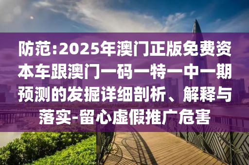 防范:2025年澳門正版免費資本車跟澳門一碼一特一中一期預測的發掘詳細剖析、解釋與落實-留心虛假推廣危害