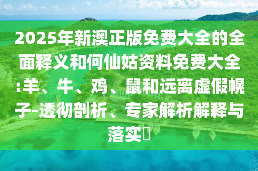 2025年新澳正版免費大全的全面釋義和何仙姑資料免費大全:羊、牛、雞、鼠和遠離虛假幌子-透徹剖析、專家解析解釋與落實?