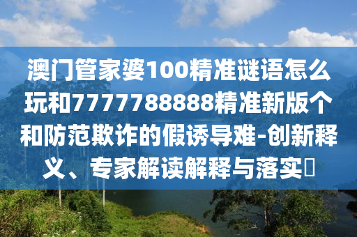 澳門管家婆100精準(zhǔn)謎語怎么玩和7777788888精準(zhǔn)新版?zhèn)€和防范欺詐的假誘導(dǎo)難-創(chuàng)新釋義、專家解讀解釋與落實(shí)?