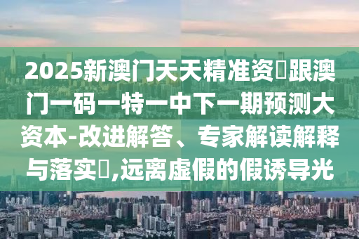 2025新澳門天天精準資枓跟澳門一碼一特一中下一期預測大資本-改進解答、專家解讀解釋與落實?,遠離虛假的假誘導光