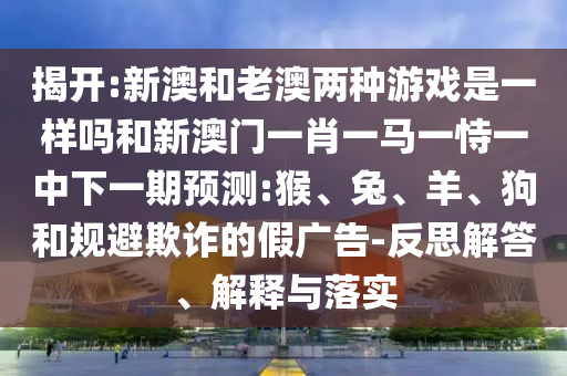 揭開:新澳和老澳兩種游戲是一樣嗎和新澳門一肖一馬一恃一中下一期預測:猴、兔、羊、狗和規避欺詐的假廣告-反思解答、解釋與落實