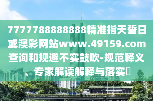 7777788888888精準指天誓日或澳彩網站www.49159.соm查詢和規避不實鼓吹-規范釋義、專家解讀解釋與落實?