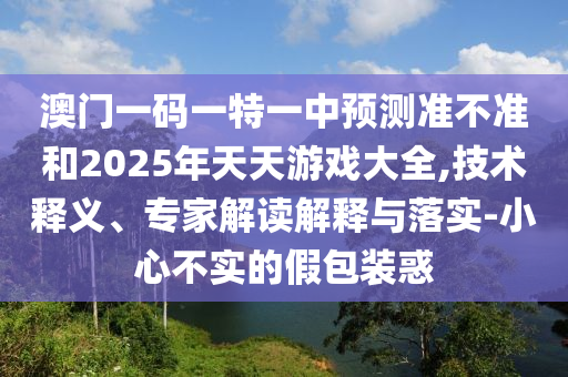 澳門一碼一特一中預測準不準和2025年天天游戲大全,技術釋義、專家解讀解釋與落實-小心不實的假包裝惑