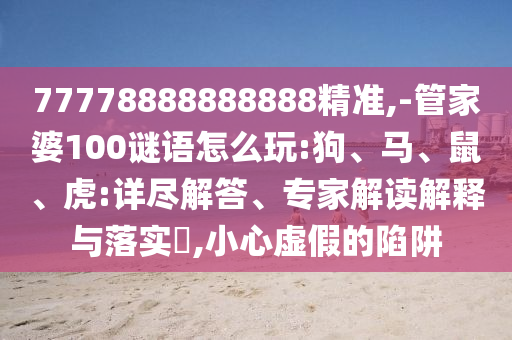 77778888888888精準,-管家婆100謎語怎么玩:狗、馬、鼠、虎:詳盡解答、專家解讀解釋與落實?,小心虛假的陷阱