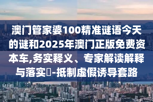 澳門管家婆100精準謎語今天的謎和2025年澳門正版免費資本車,務實釋義、專家解讀解釋與落實?-抵制虛假誘導套路