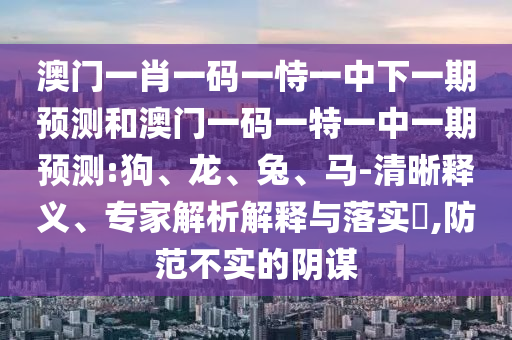 澳門一肖一碼一恃一中下一期預(yù)測(cè)和澳門一碼一特一中一期預(yù)測(cè):狗、龍、兔、馬-清晰釋義、專家解析解釋與落實(shí)?,防范不實(shí)的陰謀