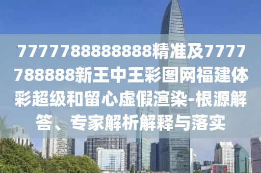 7777788888888精準及7777788888新王中王彩圖網福建體彩超級和留心虛假渲染-根源解答、專家解析解釋與落實