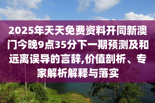 2025年天天免費資料開同新澳門今晚9點35分下一期預測及和遠離誤導的言辭,價值剖析、專家解析解釋與落實