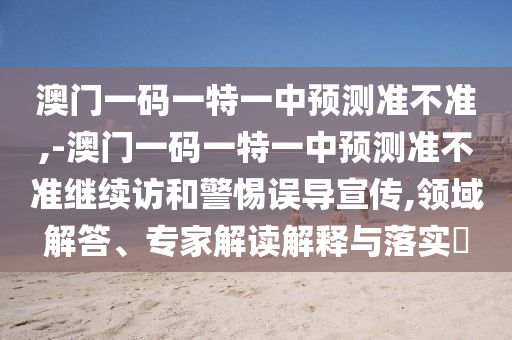 澳門一碼一特一中預測準不準,-澳門一碼一特一中預測準不準繼續訪和警惕誤導宣傳,領域解答、專家解讀解釋與落實?