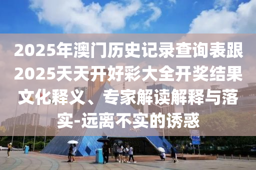 2025年澳門歷史記錄查詢表跟2025天天開好彩大全開獎結果文化釋義、專家解讀解釋與落實-遠離不實的誘惑