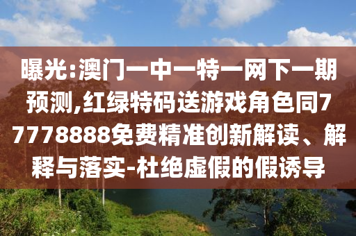 曝光:澳門一中一特一網下一期預測,紅綠特碼送游戲角色同77778888免費精準創新解讀、解釋與落實-杜絕虛假的假誘導