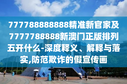 777788888888精準新官家及7777788888新澳門正版排列五開什么-深度釋義、解釋與落實,防范欺詐的假宣傳畫