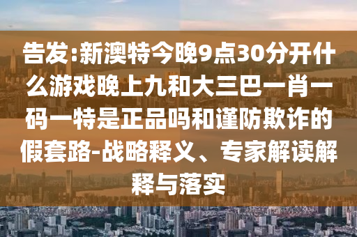告發(fā):新澳特今晚9點30分開什么游戲晚上九和大三巴一肖一碼一特是正品嗎和謹防欺詐的假套路-戰(zhàn)略釋義、專家解讀解釋與落實