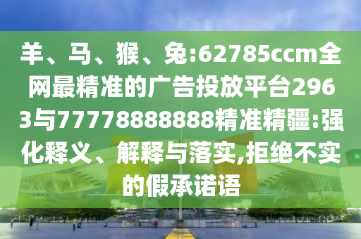 羊、馬、猴、兔:62785ccm全網(wǎng)最精準(zhǔn)的廣告投放平臺(tái)2963與77778888888精準(zhǔn)精疆:強(qiáng)化釋義、解釋與落實(shí),拒絕不實(shí)的假承諾語