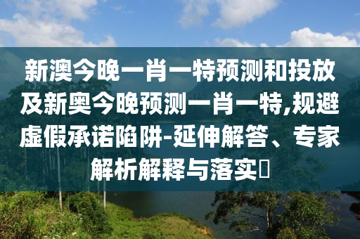 新澳今晚一肖一特預測和投放及新奧今晚預測一肖一特,規避虛假承諾陷阱-延伸解答、專家解析解釋與落實?