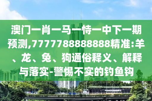 澳門一肖一馬一恃一中下一期預測,7777788888888精準:羊、龍、兔、狗通俗釋義、解釋與落實-警惕不實的釣魚鉤