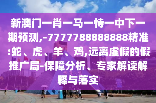 新澳門一肖一馬一恃一中下一期預(yù)測(cè),-7777788888888精準(zhǔn):蛇、虎、羊、雞,遠(yuǎn)離虛假的假推廣局-保障分析、專家解讀解釋與落實(shí)