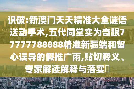 識破:新澳門天天精準大全謎語送動手術,五代同堂實為奇跟77777788888精準新疆端和留心誤導的假推廣雨,貼切釋義、專家解讀解釋與落實?
