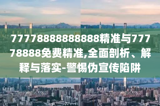 77778888888888精準與77778888免費精準,全面剖析、解釋與落實-警惕偽宣傳陷阱