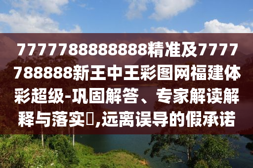 7777788888888精準及7777788888新王中王彩圖網福建體彩超級-鞏固解答、專家解讀解釋與落實?,遠離誤導的假承諾