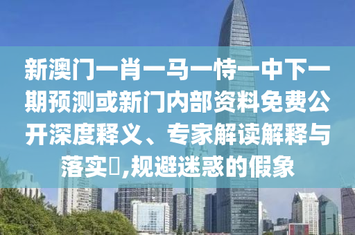 新澳門一肖一馬一恃一中下一期預測或新門內部資料免費公開深度釋義、專家解讀解釋與落實?,規避迷惑的假象