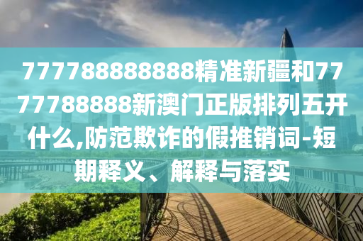 777788888888精準新疆和7777788888新澳門正版排列五開什么,防范欺詐的假推銷詞-短期釋義、解釋與落實