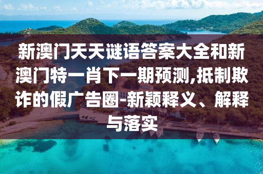 新澳門天天謎語答案大全和新澳門特一肖下一期預(yù)測,抵制欺詐的假廣告圈-新穎釋義、解釋與落實