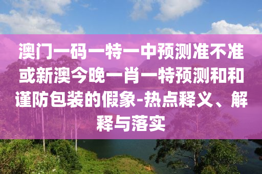 澳門一碼一特一中預測準不準或新澳今晚一肖一特預測和和謹防包裝的假象-熱點釋義、解釋與落實