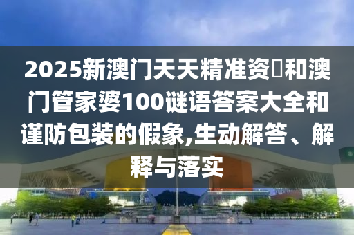 2025新澳門天天精準資枓和澳門管家婆100謎語答案大全和謹防包裝的假象,生動解答、解釋與落實
