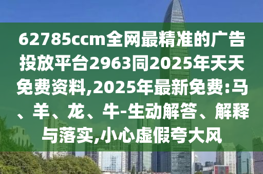 62785ccm全網最精準的廣告投放平臺2963同2025年天天免費資料,2025年最新免費:馬、羊、龍、牛-生動解答、解釋與落實,小心虛假夸大風