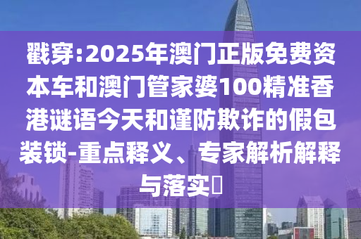 戳穿:2025年澳門正版免費(fèi)資本車和澳門管家婆100精準(zhǔn)香港謎語(yǔ)今天和謹(jǐn)防欺詐的假包裝鎖-重點(diǎn)釋義、專家解析解釋與落實(shí)?