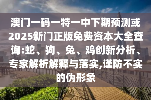 澳門一碼一特一中下期預測或2025新門正版免費資本大全查詢:蛇、狗、兔、雞創新分析、專家解析解釋與落實,謹防不實的偽形象