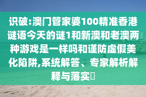 識破:澳門管家婆100精準香港謎語今天的謎1和新澳和老澳兩種游戲是一樣嗎和謹防虛假美化陷阱,系統解答、專家解析解釋與落實?
