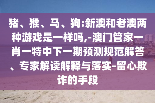 豬、猴、馬、狗:新澳和老澳兩種游戲是一樣嗎,-澳門管家一肖一特中下一期預(yù)測規(guī)范解答、專家解讀解釋與落實-留心欺詐的手段