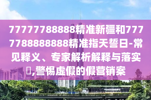 77777788888精準新疆和7777788888888精準指天誓日-常見釋義、專家解析解釋與落實?,警惕虛假的假營銷案